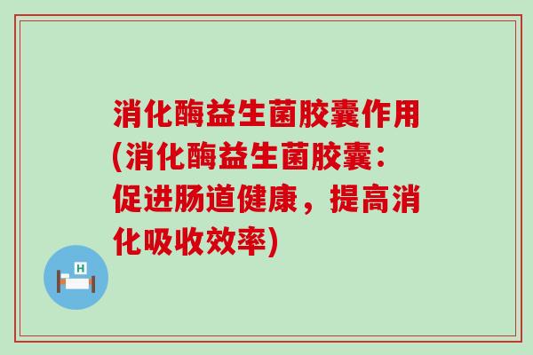 消化酶益生菌胶囊作用(消化酶益生菌胶囊：促进肠道健康，提高消化吸收效率)