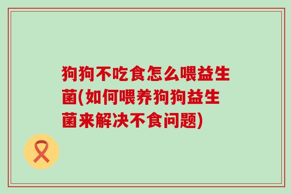 狗狗不吃食怎么喂益生菌(如何喂养狗狗益生菌来解决不食问题)