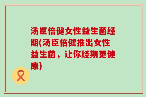 汤臣倍健女性益生菌经期(汤臣倍健推出女性益生菌，让你经期更健康)