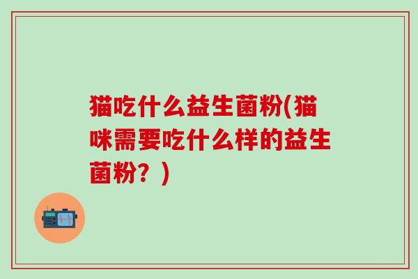 猫吃什么益生菌粉(猫咪需要吃什么样的益生菌粉？)