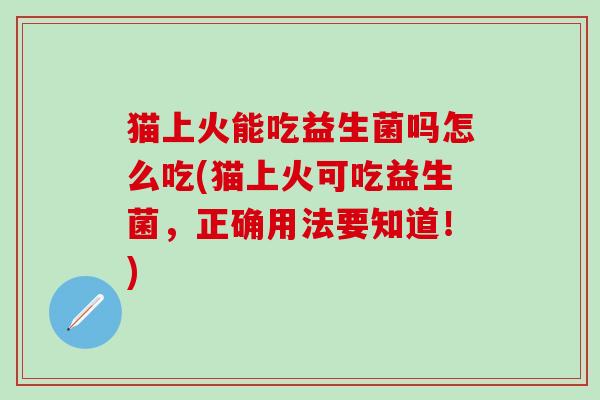 猫上火能吃益生菌吗怎么吃(猫上火可吃益生菌，正确用法要知道！)