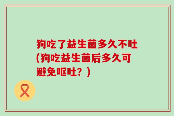 狗吃了益生菌多久不吐(狗吃益生菌后多久可避免？)