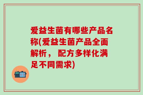 爱益生菌有哪些产品名称(爱益生菌产品全面解析， 配方多样化满足不同需求)