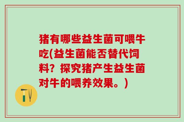 猪有哪些益生菌可喂牛吃(益生菌能否替代饲料？探究猪产生益生菌对牛的喂养效果。)