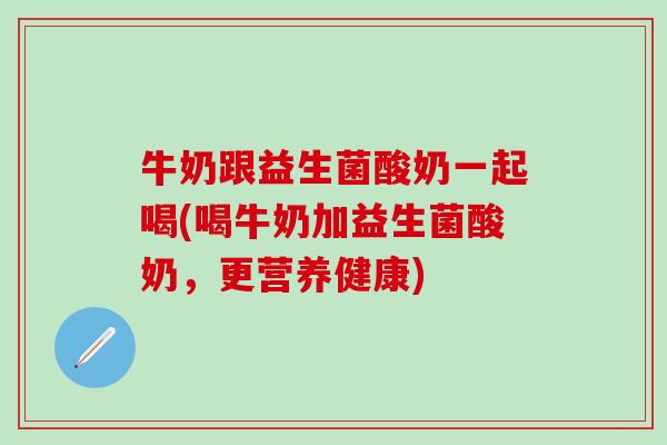 牛奶跟益生菌酸奶一起喝(喝牛奶加益生菌酸奶，更营养健康)