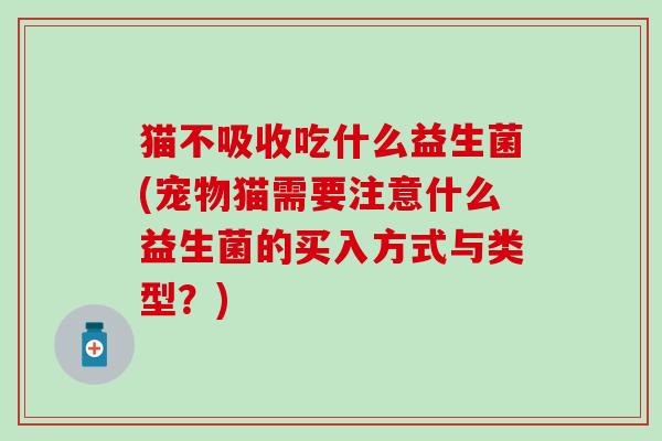 猫不吸收吃什么益生菌(宠物猫需要注意什么益生菌的买入方式与类型？)