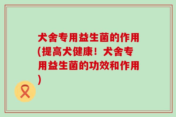 犬舍专用益生菌的作用(提高犬健康！犬舍专用益生菌的功效和作用)