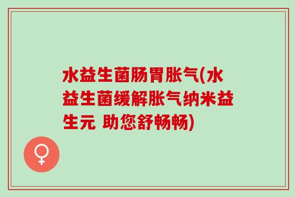 水益生菌肠胃(水益生菌缓解纳米益生元 助您舒畅畅)