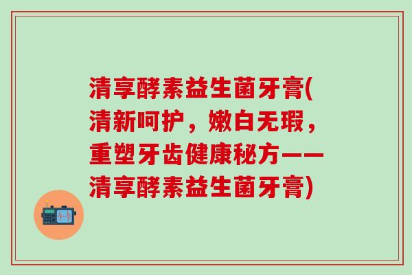 清享酵素益生菌牙膏(清新呵护，嫩白无瑕，重塑牙齿健康秘方——清享酵素益生菌牙膏)