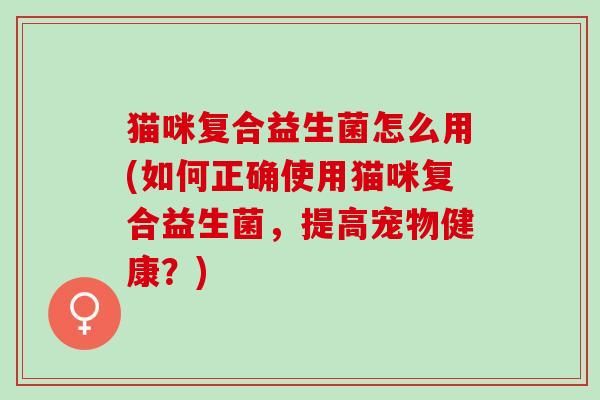 猫咪复合益生菌怎么用(如何正确使用猫咪复合益生菌，提高宠物健康？)