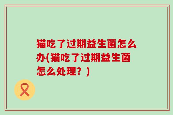 猫吃了过期益生菌怎么办(猫吃了过期益生菌怎么处理？)