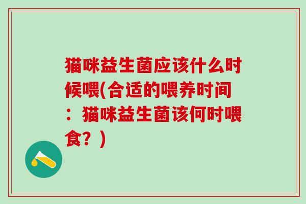 猫咪益生菌应该什么时候喂(合适的喂养时间：猫咪益生菌该何时喂食？)