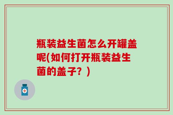 瓶装益生菌怎么开罐盖呢(如何打开瓶装益生菌的盖子？)
