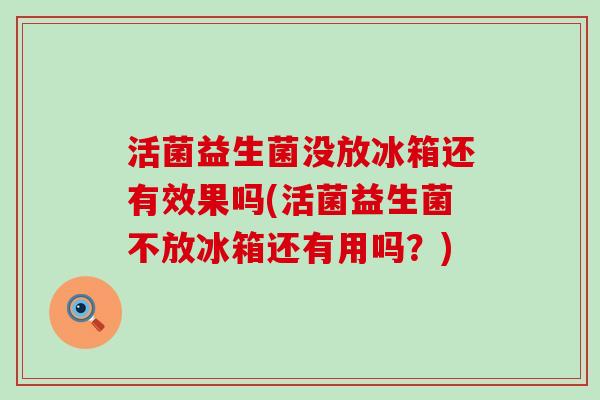 活菌益生菌没放冰箱还有效果吗(活菌益生菌不放冰箱还有用吗？)