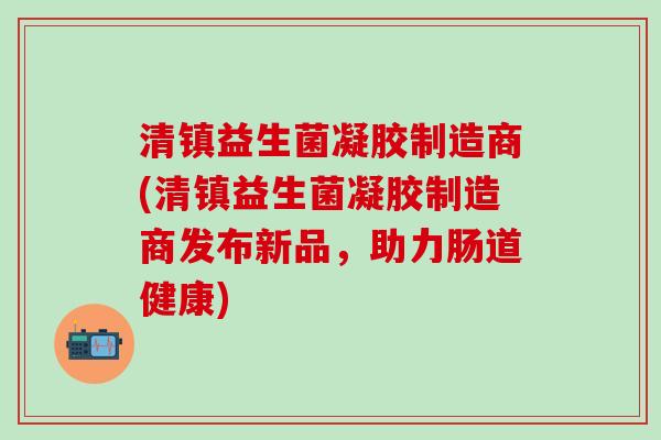 清镇益生菌凝胶制造商(清镇益生菌凝胶制造商发布新品，助力肠道健康)