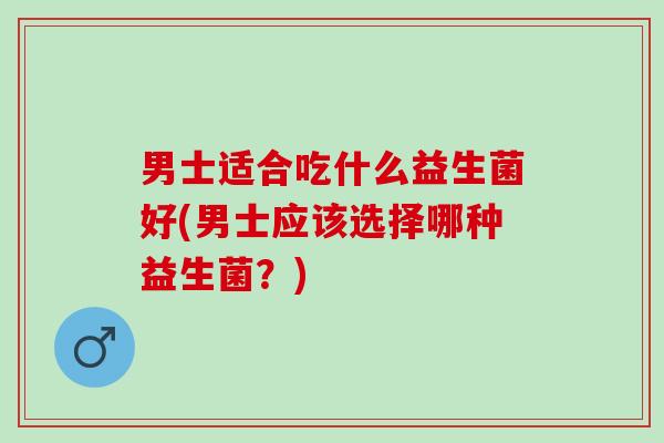 男士适合吃什么益生菌好(男士应该选择哪种益生菌？)