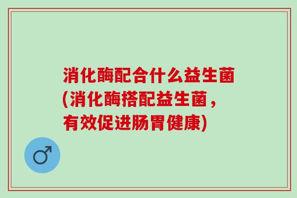 消化酶配合什么益生菌(消化酶搭配益生菌，有效促进肠胃健康)