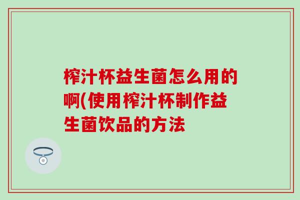 榨汁杯益生菌怎么用的啊(使用榨汁杯制作益生菌饮品的方法