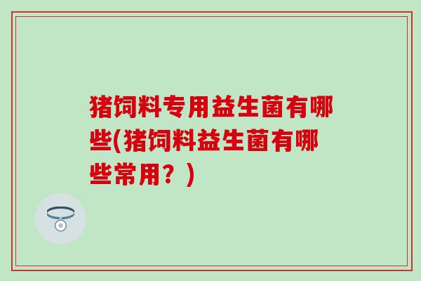 猪饲料专用益生菌有哪些(猪饲料益生菌有哪些常用？)