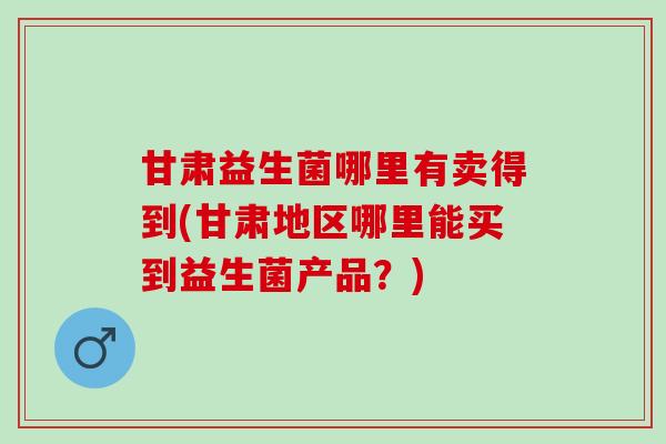 甘肃益生菌哪里有卖得到(甘肃地区哪里能买到益生菌产品？)