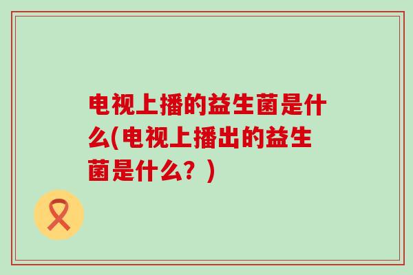 电视上播的益生菌是什么(电视上播出的益生菌是什么？)