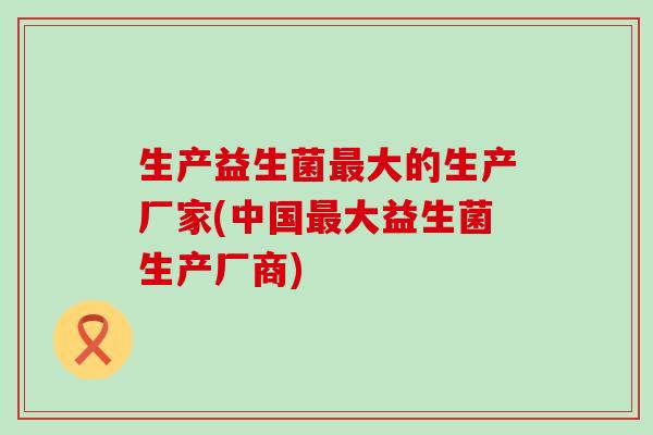 生产益生菌大的生产厂家(中国大益生菌生产厂商)