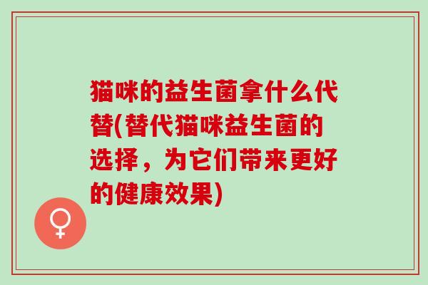 猫咪的益生菌拿什么代替(替代猫咪益生菌的选择，为它们带来更好的健康效果)