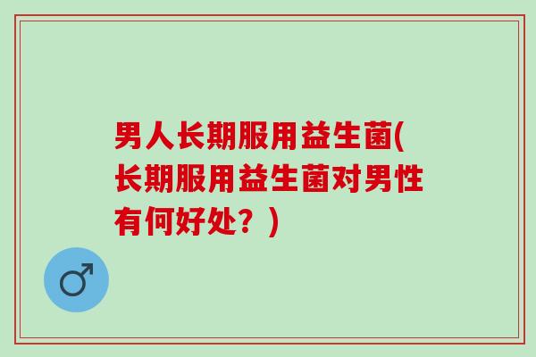 男人长期服用益生菌(长期服用益生菌对男性有何好处？)