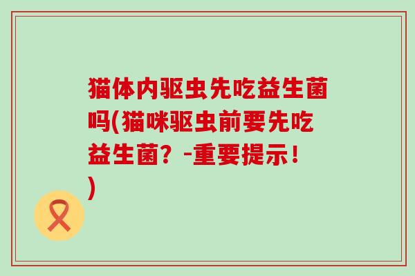 猫体内驱虫先吃益生菌吗(猫咪驱虫前要先吃益生菌?-重要提示!) 猫体内驱虫先吃益生菌吗(猫咪驱虫前要先吃益生菌?-重要提示!)
