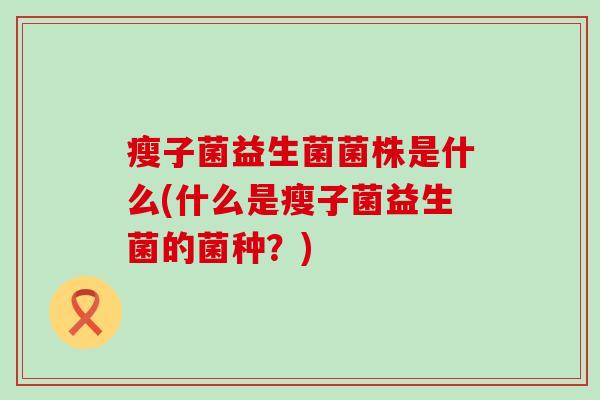 瘦子菌益生菌菌株是什么(什么是瘦子菌益生菌的菌种？)