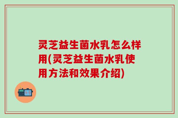 灵芝益生菌水乳怎么样用(灵芝益生菌水乳使用方法和效果介绍)