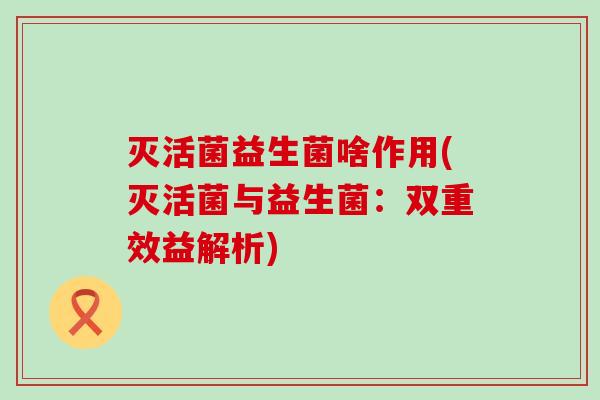 灭活菌益生菌啥作用(灭活菌与益生菌:双重效益解析) 灭活菌益生菌啥作用(灭活菌与益生菌:双重效益解析)