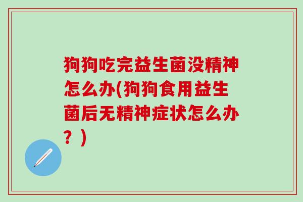 狗狗吃完益生菌没精神怎么办(狗狗食用益生菌后无精神症状怎么办？)