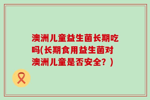 澳洲儿童益生菌长期吃吗(长期食用益生菌对澳洲儿童是否安全？)