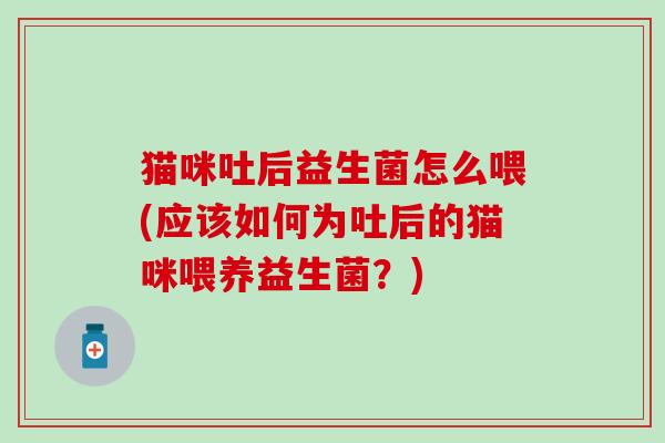 猫咪吐后益生菌怎么喂(应该如何为吐后的猫咪喂养益生菌？)