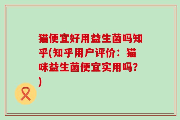 猫便宜好用益生菌吗知乎(知乎用户评价：猫咪益生菌便宜实用吗？)