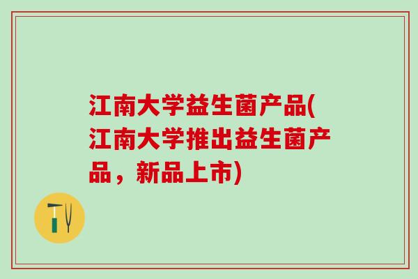 江南大学益生菌产品(江南大学推出益生菌产品，新品上市)