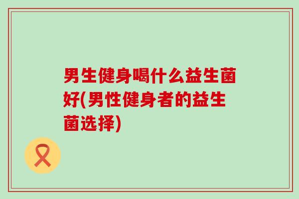 男生健身喝什么益生菌好(男性健身者的益生菌选择)
