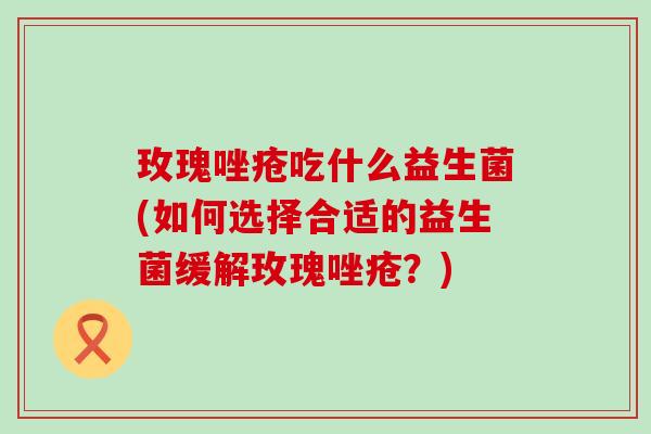 玫瑰唑疮吃什么益生菌(如何选择合适的益生菌缓解玫瑰唑疮？)