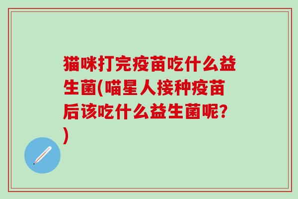 猫咪打完疫苗吃什么益生菌(喵星人接种疫苗后该吃什么益生菌呢？)