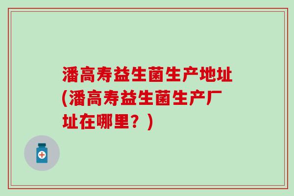 潘高寿益生菌生产地址(潘高寿益生菌生产厂址在哪里？)