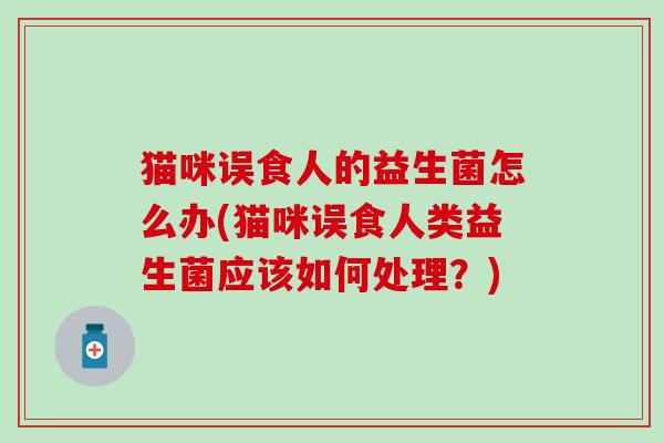 猫咪误食人的益生菌怎么办(猫咪误食人类益生菌应该如何处理？)