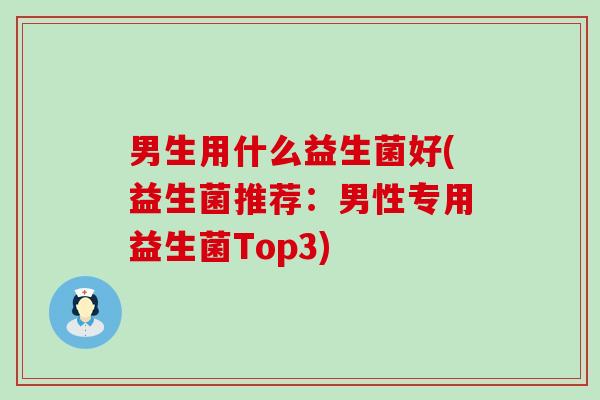 男生用什么益生菌好(益生菌推荐：男性专用益生菌Top3)