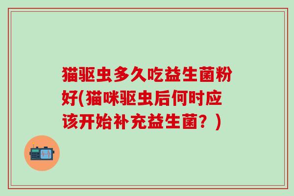 猫驱虫多久吃益生菌粉好(猫咪驱虫后何时应该开始补充益生菌？)