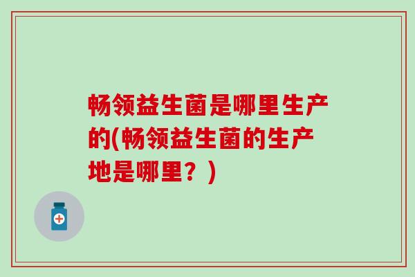 畅领益生菌是哪里生产的(畅领益生菌的生产地是哪里？)