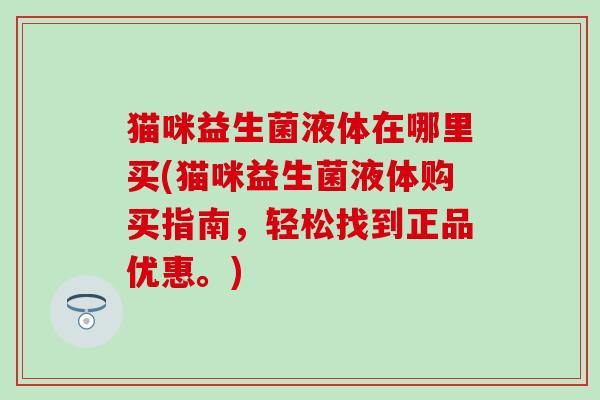 猫咪益生菌液体在哪里买(猫咪益生菌液体购买指南,轻松找到正品优惠。) 猫咪益生菌液体在哪里买(猫咪益生菌液体购买指南,轻松找到正品优惠。)