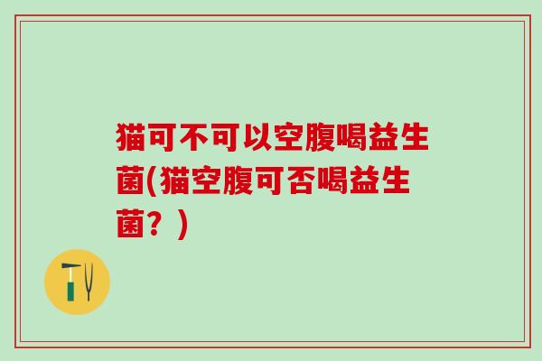 猫可不可以空腹喝益生菌(猫空腹可否喝益生菌?) 猫可不可以空腹喝益生菌(猫空腹可否喝益生菌?)