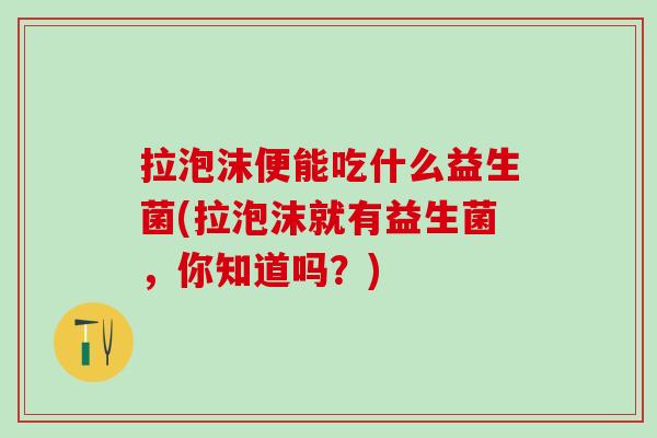 拉泡沫便能吃什么益生菌(拉泡沫就有益生菌,你知道吗?) 拉泡沫便能吃什么益生菌(拉泡沫就有益生菌,你知道吗?)