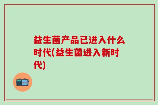益生菌产品已进入什么时代(益生菌进入新时代)