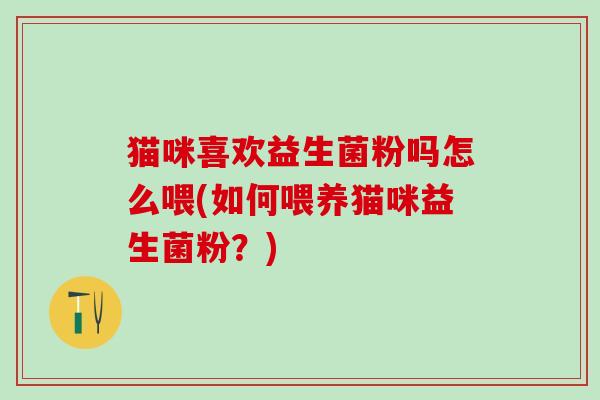 猫咪喜欢益生菌粉吗怎么喂(如何喂养猫咪益生菌粉？)